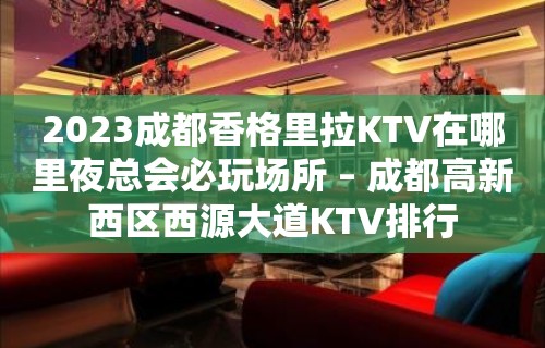 2023成都香格里拉KTV在哪里夜总会必玩场所 – 成都高新西区西源大道KTV排行