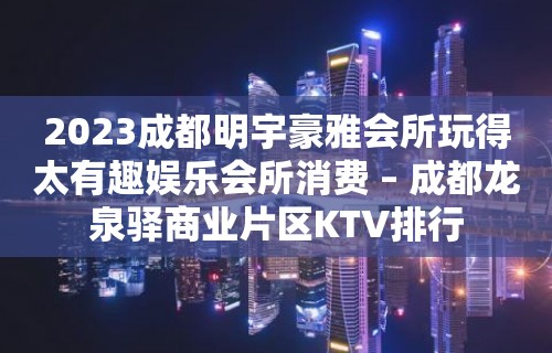 2023成都明宇豪雅会所玩得太有趣娱乐会所消费 – 成都龙泉驿商业片区KTV排行