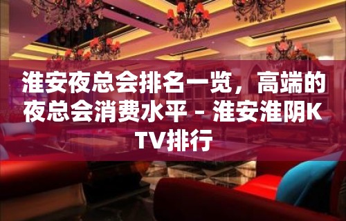 淮安夜总会排名一览，高端的夜总会消费水平 – 淮安淮阴KTV排行