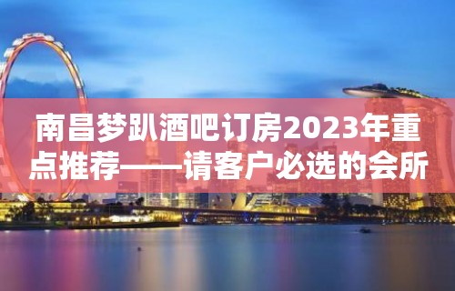 南昌梦趴酒吧订房2023年重点推荐——请客户必选的会所