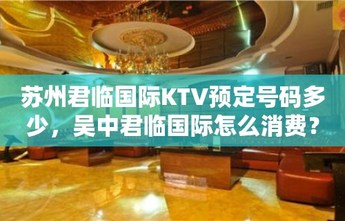 苏州君临国际KTV预定号码多少，吴中君临国际怎么消费？