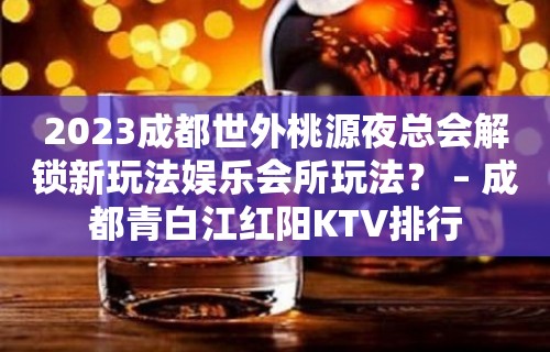 2023成都世外桃源夜总会解锁新玩法娱乐会所玩法？ – 成都青白江红阳KTV排行