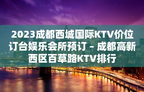 2023成都西城国际KTV价位订台娱乐会所预订 – 成都高新西区百草路KTV排行