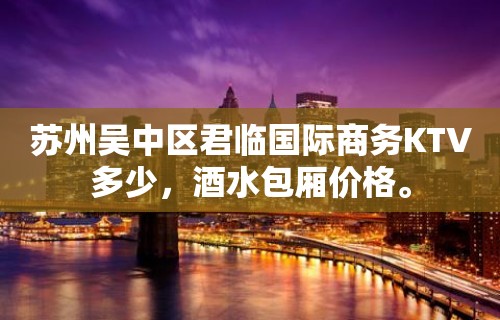 苏州吴中区君临国际商务KTV多少，酒水包厢价格。