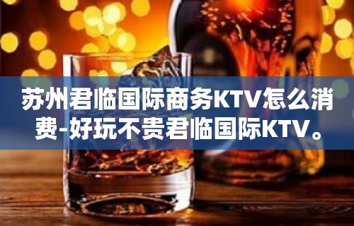 苏州君临国际商务KTV怎么消费-好玩不贵君临国际KTV。