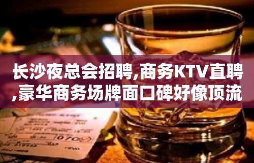 长沙夜总会招聘,商务KTV直聘,豪华商务场牌面口碑好像顶流