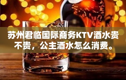 苏州君临国际商务KTV酒水贵不贵，公主酒水怎么消费。