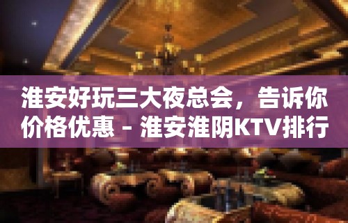 淮安好玩三大夜总会，告诉你价格优惠 – 淮安淮阴KTV排行