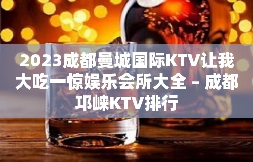 2023成都曼城国际KTV让我大吃一惊娱乐会所大全 – 成都邛崃KTV排行