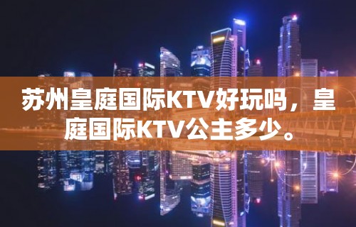 苏州皇庭国际KTV好玩吗，皇庭国际KTV公主多少。