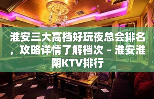 淮安三大高档好玩夜总会排名，攻略详情了解档次 – 淮安淮阴KTV排行