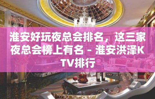 淮安好玩夜总会排名，这三家夜总会榜上有名 – 淮安洪泽KTV排行