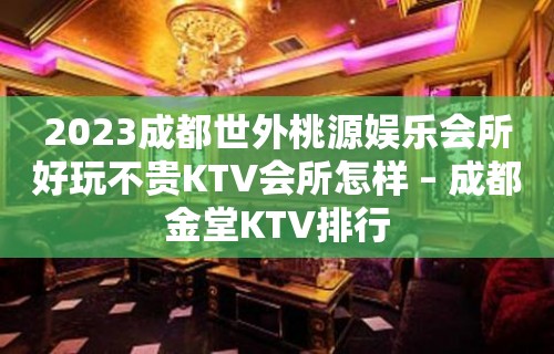 2023成都世外桃源娱乐会所好玩不贵KTV会所怎样 – 成都金堂KTV排行