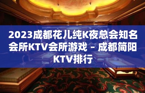 2023成都花儿纯K夜总会知名会所KTV会所游戏 – 成都简阳KTV排行