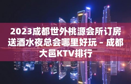 2023成都世外桃源会所订房送酒水夜总会哪里好玩 – 成都大邑KTV排行