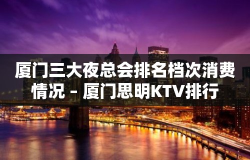 厦门三大夜总会排名档次消费情况 – 厦门思明KTV排行