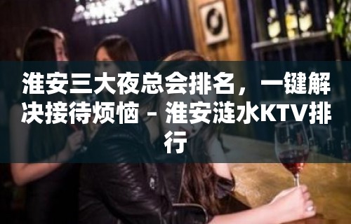 淮安三大夜总会排名，一键解决接待烦恼 – 淮安涟水KTV排行