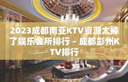 2023成都南亚KTV资源太棒了娱乐会所排行 – 成都彭州KTV排行