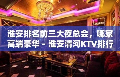 淮安排名前三大夜总会，哪家高端豪华 – 淮安清河KTV排行