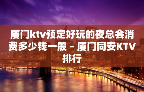 厦门ktv预定好玩的夜总会消费多少钱一般 – 厦门同安KTV排行