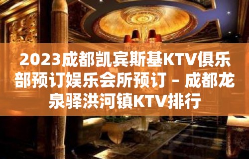 2023成都凯宾斯基KTV俱乐部预订娱乐会所预订 – 成都龙泉驿洪河镇KTV排行