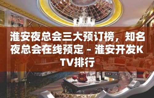 淮安夜总会三大预订榜，知名夜总会在线预定 – 淮安开发KTV排行