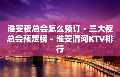 淮安夜总会怎么预订－三大夜总会预定榜 – 淮安清河KTV排行