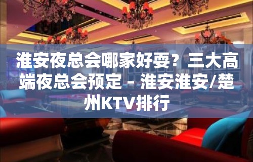 淮安夜总会哪家好耍？三大高端夜总会预定 – 淮安淮安/楚州KTV排行