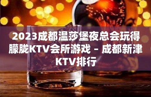 2023成都温莎堡夜总会玩得朦胧KTV会所游戏 – 成都新津KTV排行