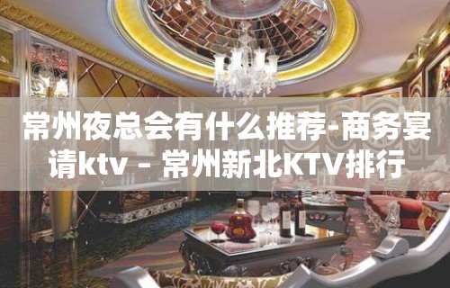 常州夜总会有什么推荐-商务宴请ktv – 常州新北KTV排行