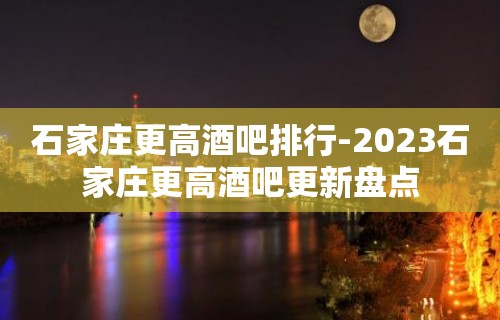 石家庄更高酒吧排行-2023石家庄更高酒吧更新盘点