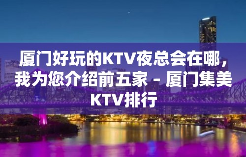 厦门好玩的KTV夜总会在哪，我为您介绍前五家 – 厦门集美KTV排行