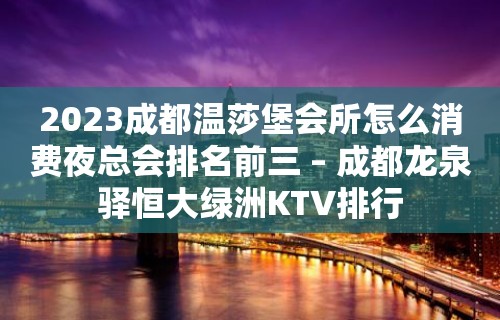 2023成都温莎堡会所怎么消费夜总会排名前三 – 成都龙泉驿恒大绿洲KTV排行