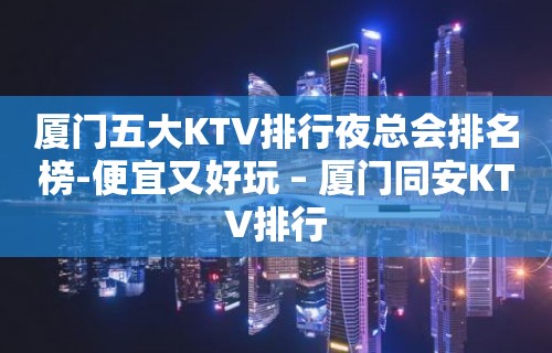 厦门五大KTV排行夜总会排名榜-便宜又好玩 – 厦门同安KTV排行