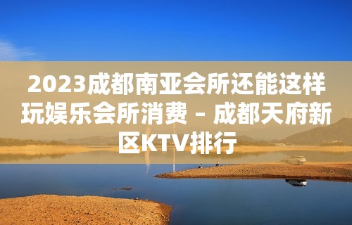 2023成都南亚会所还能这样玩娱乐会所消费 – 成都天府新区KTV排行