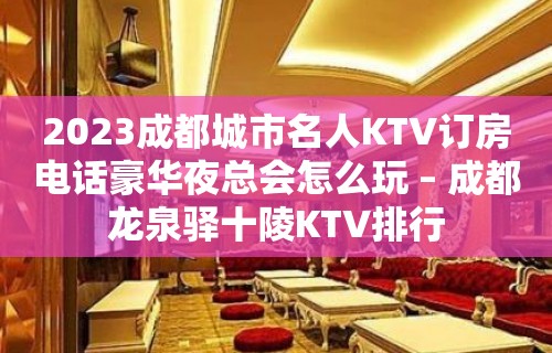 2023成都城市名人KTV订房电话豪华夜总会怎么玩 – 成都龙泉驿十陵KTV排行