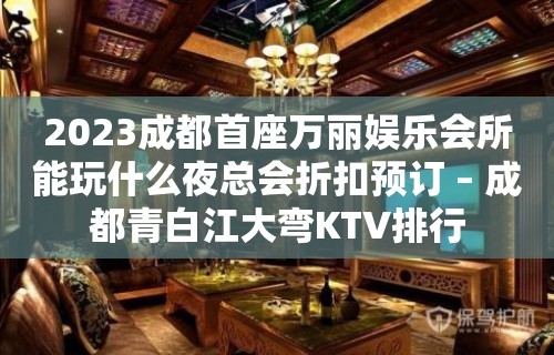 2023成都首座万丽娱乐会所能玩什么夜总会折扣预订 – 成都青白江大弯KTV排行