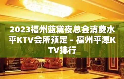 2023福州蓝黛夜总会消费水平KTV会所预定 – 福州平潭KTV排行