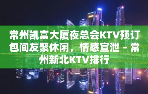 常州凯富大厦夜总会KTV预订包间友聚休闲，情感宣泄 – 常州新北KTV排行