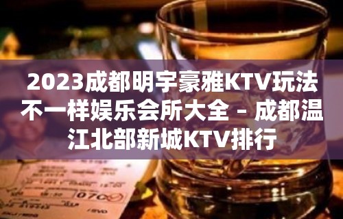 2023成都明宇豪雅KTV玩法不一样娱乐会所大全 – 成都温江北部新城KTV排行