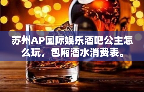 苏州AP国际娱乐酒吧公主怎么玩，包厢酒水消费表。