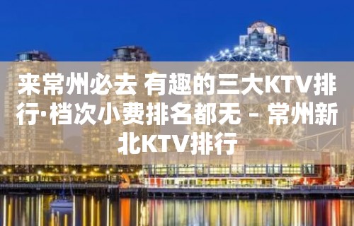 来常州必去 有趣的三大KTV排行·档次小费排名都无 – 常州新北KTV排行