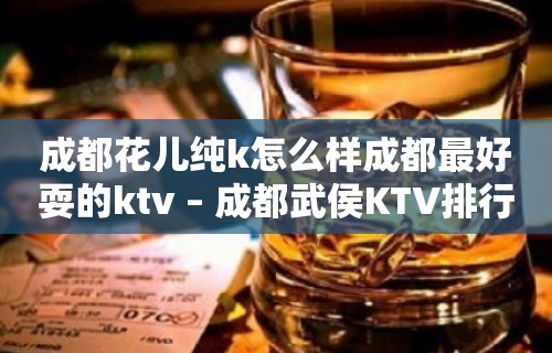 成都花儿纯k怎么样成都最好耍的ktv – 成都武侯KTV排行