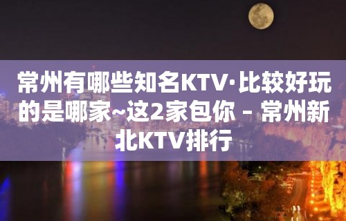 常州有哪些知名KTV·比较好玩的是哪家~这2家包你 – 常州新北KTV排行