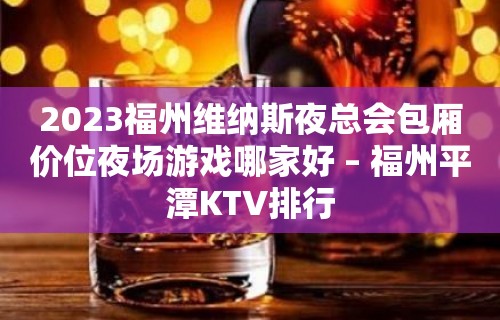 2023福州维纳斯夜总会包厢价位夜场游戏哪家好 – 福州平潭KTV排行