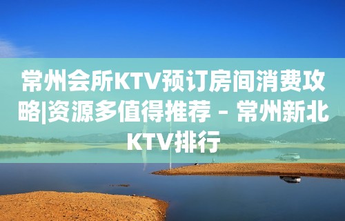 常州会所KTV预订房间消费攻略|资源多值得推荐 – 常州新北KTV排行