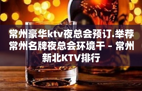 常州豪华ktv夜总会预订.举荐常州名牌夜总会环境干 – 常州新北KTV排行