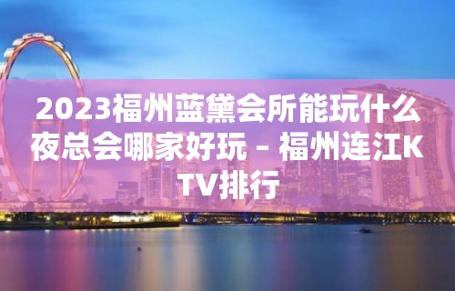 2023福州蓝黛会所能玩什么夜总会哪家好玩 – 福州连江KTV排行