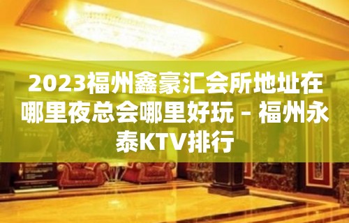 2023福州鑫豪汇会所地址在哪里夜总会哪里好玩 – 福州永泰KTV排行