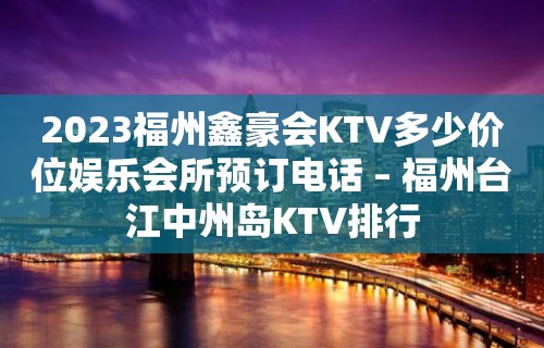 2023福州鑫豪会KTV多少价位娱乐会所预订电话 – 福州台江中州岛KTV排行